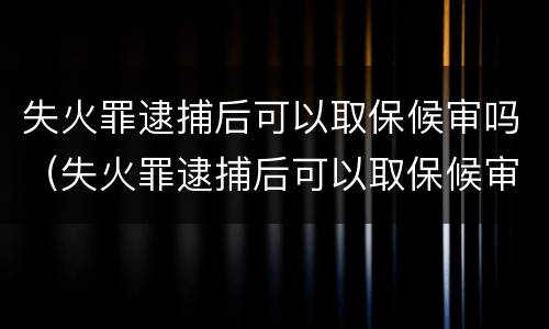 失火罪逮捕后可以取保候审吗（失火罪逮捕后可以取保候审吗）