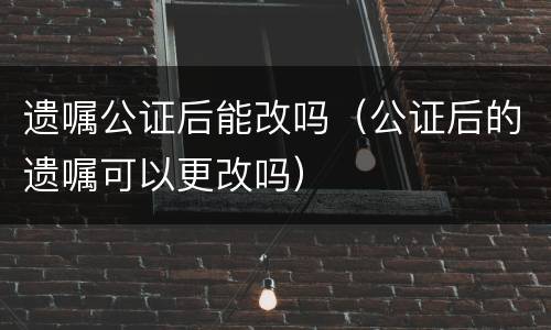 遗嘱公证后能改吗（公证后的遗嘱可以更改吗）