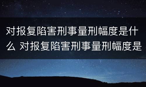 对报复陷害刑事量刑幅度是什么 对报复陷害刑事量刑幅度是什么标准