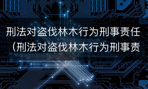 刑法对盗伐林木行为刑事责任（刑法对盗伐林木行为刑事责任的定义）
