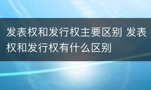 发表权和发行权主要区别 发表权和发行权有什么区别