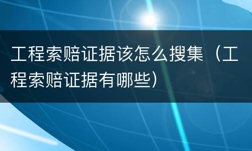工程索赔证据该怎么搜集（工程索赔证据有哪些）