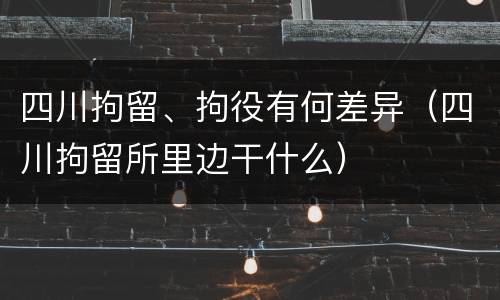 四川拘留、拘役有何差异（四川拘留所里边干什么）