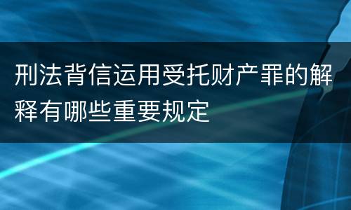 刑法背信运用受托财产罪的解释有哪些重要规定