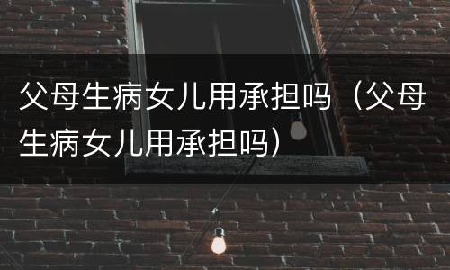 父母生病女儿用承担吗（父母生病女儿用承担吗）