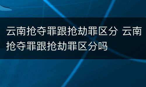 云南抢夺罪跟抢劫罪区分 云南抢夺罪跟抢劫罪区分吗