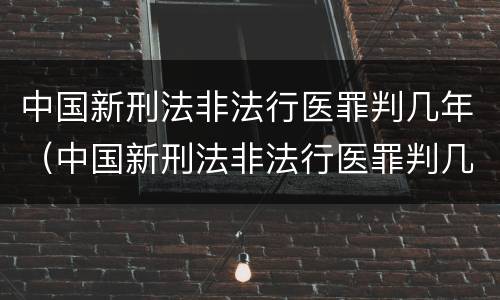 中国新刑法非法行医罪判几年（中国新刑法非法行医罪判几年缓刑）