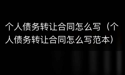 个人债务转让合同怎么写（个人债务转让合同怎么写范本）