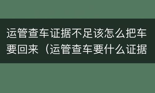 运管查车证据不足该怎么把车要回来（运管查车要什么证据）