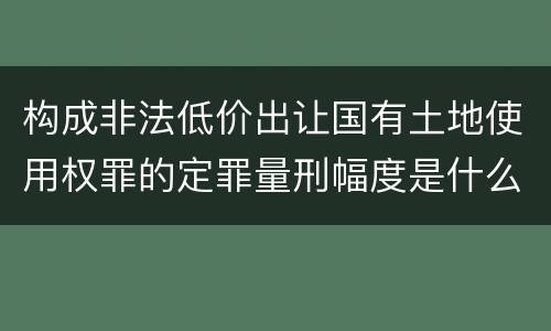 构成非法低价出让国有土地使用权罪的定罪量刑幅度是什么