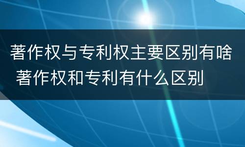 著作权与专利权主要区别有啥 著作权和专利有什么区别