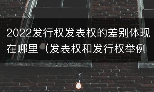 2022发行权发表权的差别体现在哪里（发表权和发行权举例）