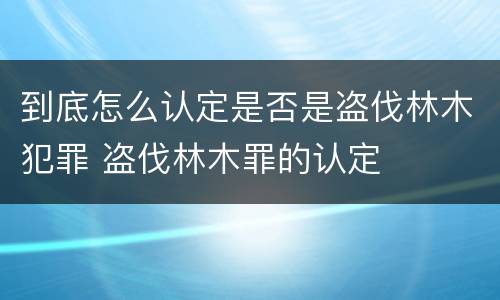 到底怎么认定是否是盗伐林木犯罪 盗伐林木罪的认定