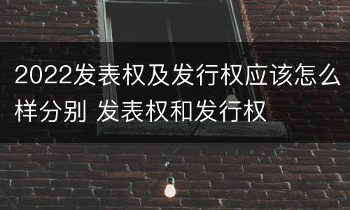2022发表权及发行权应该怎么样分别 发表权和发行权