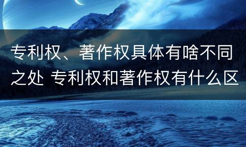 专利权、著作权具体有啥不同之处 专利权和著作权有什么区别