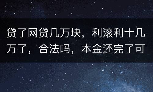 贷了网贷几万块，利滚利十几万了，合法吗，本金还完了可以不还利息吗