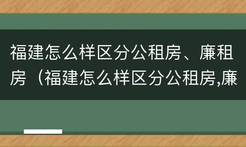 福建怎么样区分公租房、廉租房（福建怎么样区分公租房,廉租房的区别）