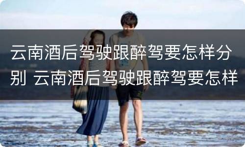 云南酒后驾驶跟醉驾要怎样分别 云南酒后驾驶跟醉驾要怎样分别处罚