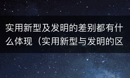 实用新型及发明的差别都有什么体现（实用新型与发明的区别有哪些）