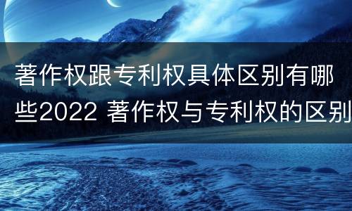 著作权跟专利权具体区别有哪些2022 著作权与专利权的区别有哪些