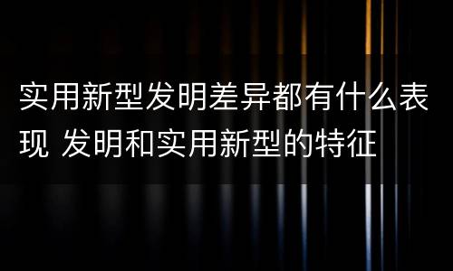 实用新型发明差异都有什么表现 发明和实用新型的特征