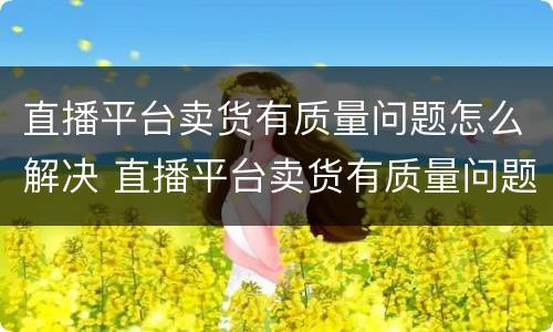 直播平台卖货有质量问题怎么解决 直播平台卖货有质量问题怎么解决呢