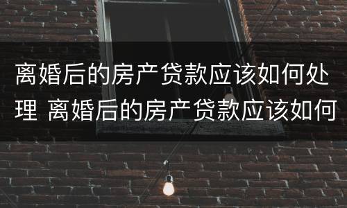 离婚后的房产贷款应该如何处理 离婚后的房产贷款应该如何处理呢