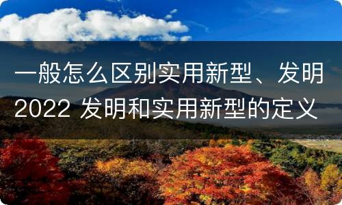 一般怎么区别实用新型、发明2022 发明和实用新型的定义