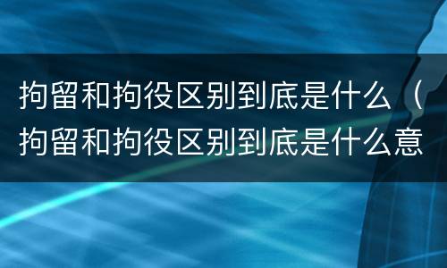 拘留和拘役区别到底是什么（拘留和拘役区别到底是什么意思）