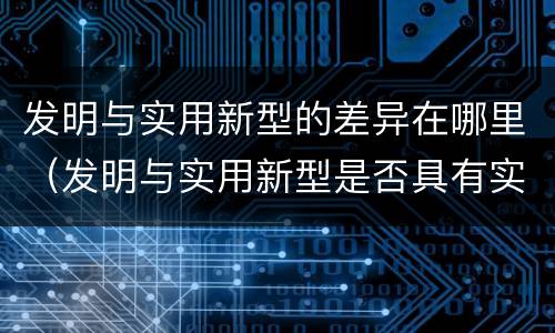 发明与实用新型的差异在哪里（发明与实用新型是否具有实用性）