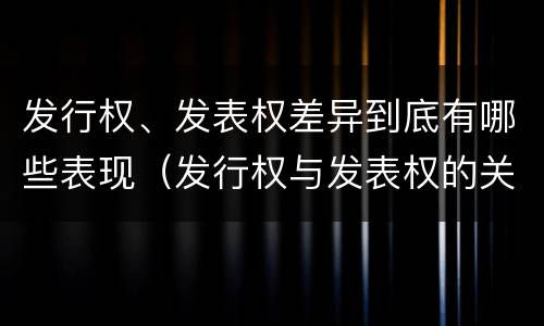 发行权、发表权差异到底有哪些表现（发行权与发表权的关系）