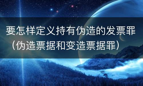 要怎样定义持有伪造的发票罪（伪造票据和变造票据罪）