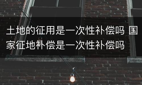 土地的征用是一次性补偿吗 国家征地补偿是一次性补偿吗