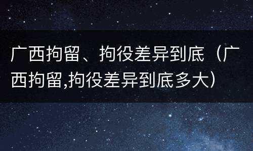 广西拘留、拘役差异到底（广西拘留,拘役差异到底多大）