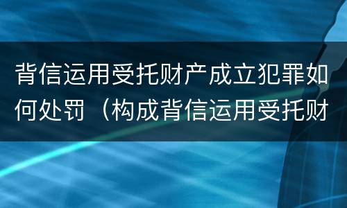 背信运用受托财产成立犯罪如何处罚（构成背信运用受托财产罪）