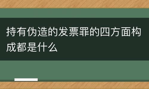 持有伪造的发票罪的四方面构成都是什么