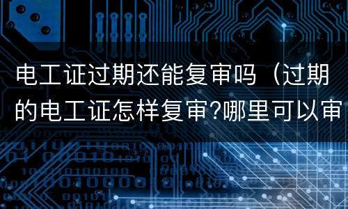 电工证过期还能复审吗（过期的电工证怎样复审?哪里可以审）