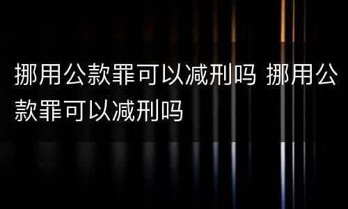 挪用公款罪可以减刑吗 挪用公款罪可以减刑吗