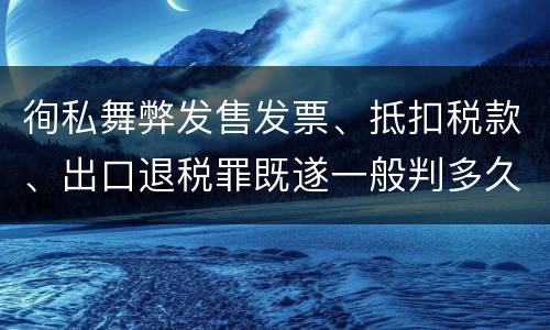 徇私舞弊发售发票、抵扣税款、出口退税罪既遂一般判多久
