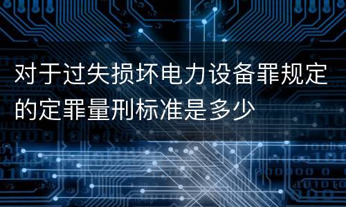 对于过失损坏电力设备罪规定的定罪量刑标准是多少