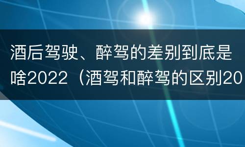 酒后驾驶、醉驾的差别到底是啥2022（酒驾和醉驾的区别2020年）