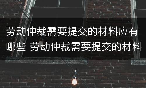 劳动仲裁需要提交的材料应有哪些 劳动仲裁需要提交的材料应有哪些证据