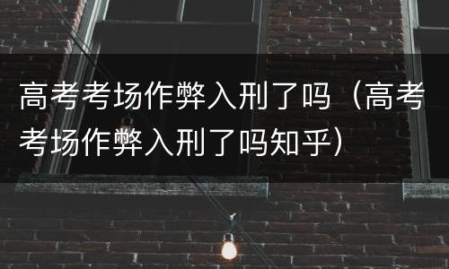 高考考场作弊入刑了吗（高考考场作弊入刑了吗知乎）