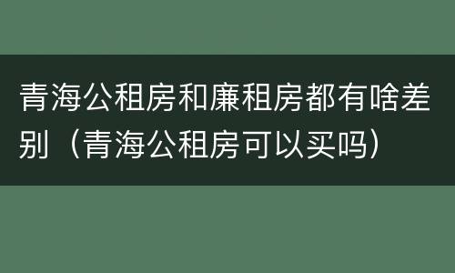 青海公租房和廉租房都有啥差别(青海公租房可以买吗)