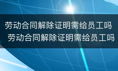 劳动合同解除证明需给员工吗 劳动合同解除证明需给员工吗合法吗