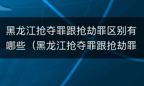 黑龙江抢夺罪跟抢劫罪区别有哪些（黑龙江抢夺罪跟抢劫罪区别有哪些案例）