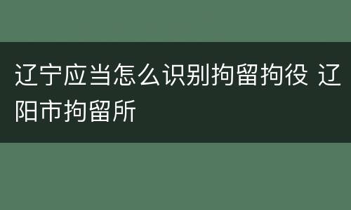 辽宁应当怎么识别拘留拘役 辽阳市拘留所