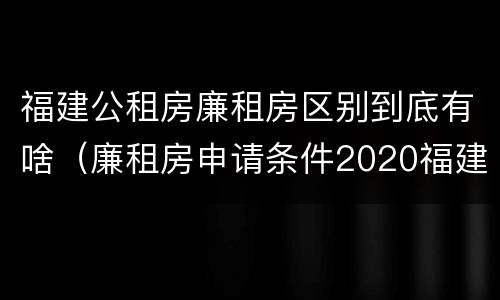 福建公租房廉租房区别到底有啥（廉租房申请条件2020福建）