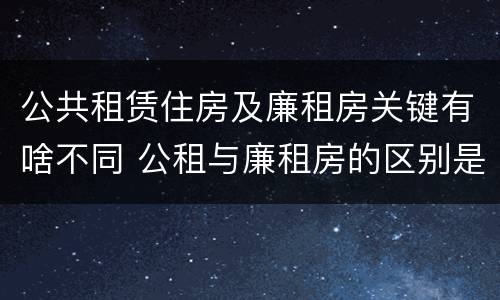 公共租赁住房及廉租房关键有啥不同 公租与廉租房的区别是什么