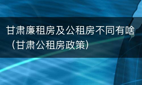甘肃廉租房及公租房不同有啥（甘肃公租房政策）